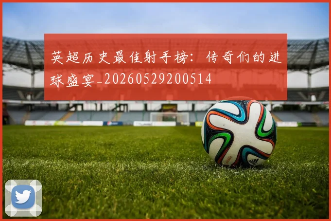 英超历史最佳射手榜：传奇们的进球盛宴_20260529200514