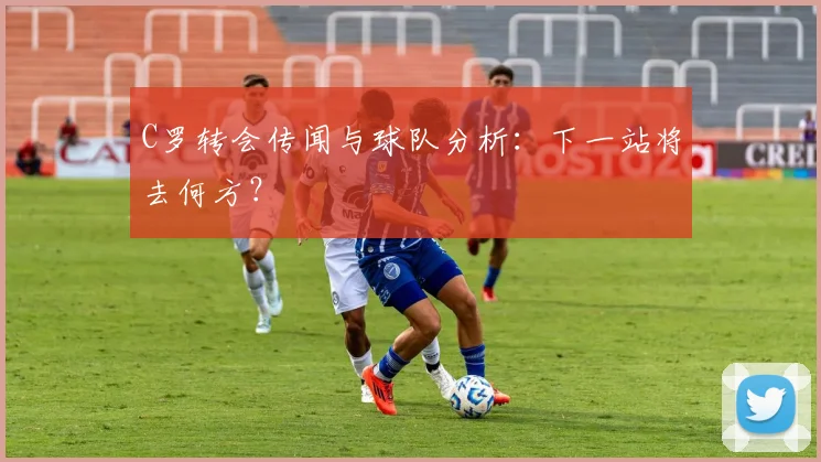 C罗转会传闻与球队分析：下一站将去何方？