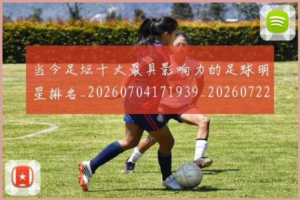 当今足坛十大最具影响力的足球明星排名_20260704171939_20260722155453