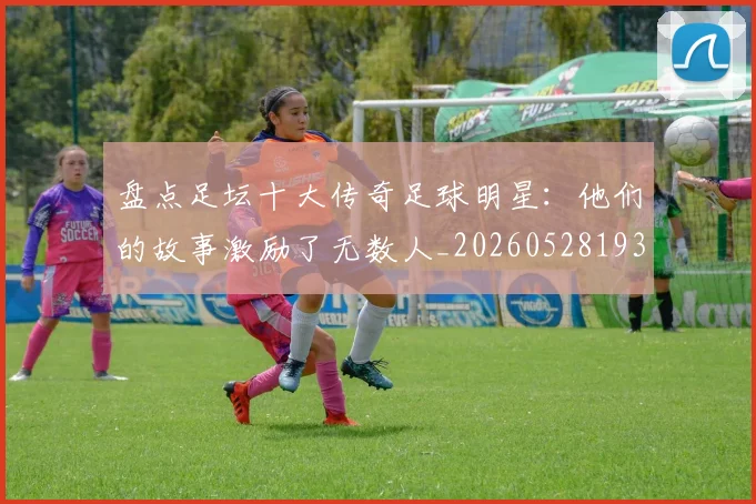 盘点足坛十大传奇足球明星：他们的故事激励了无数人_20260528193545_20260708194517