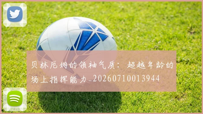 贝林厄姆的领袖气质：超越年龄的场上指挥能力_20260710013944