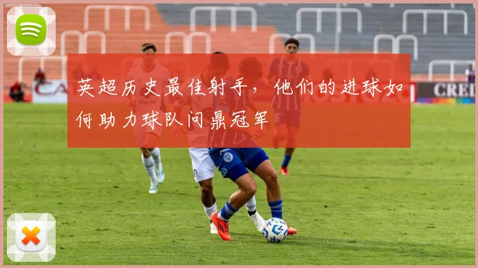 英超历史最佳射手，他们的进球如何助力球队问鼎冠军