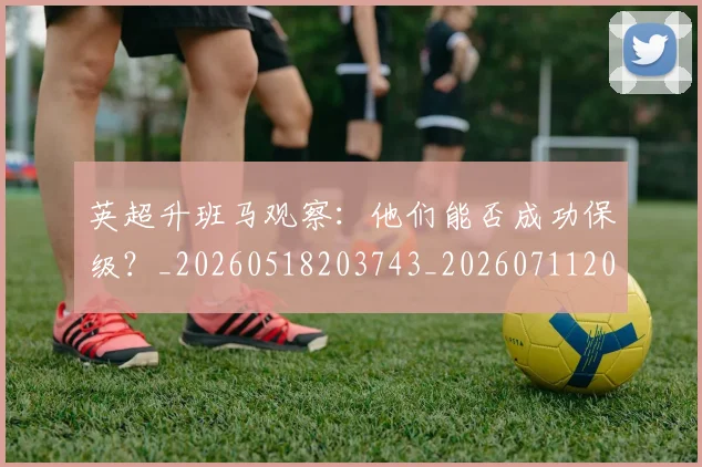 英超升班马观察：他们能否成功保级？_20260518203743_20260711201250