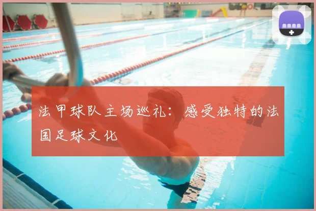 法甲球队主场巡礼：感受独特的法国足球文化