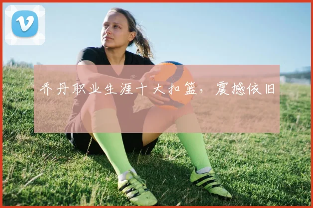 乔丹职业生涯十大扣篮，震撼依旧
