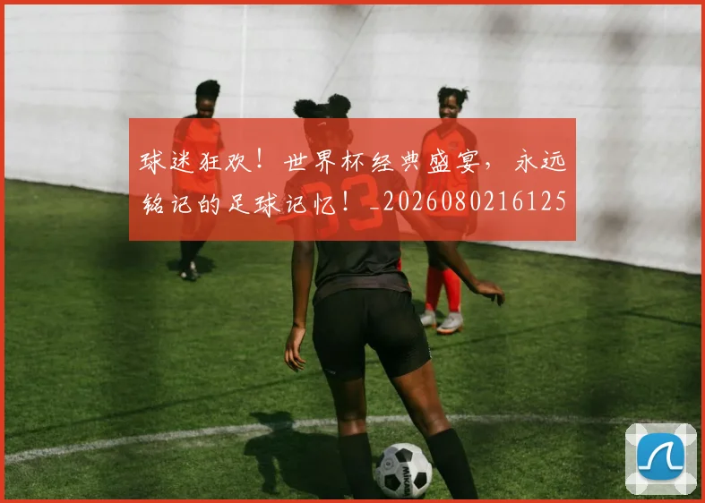 球迷狂欢!世界杯经典盛宴,永远铭记的足球记忆!_20260802161250