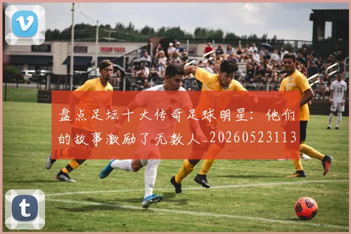 盘点足坛十大传奇足球明星:他们的故事激励了无数人_20260523113555_20260710003713