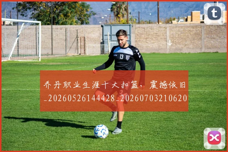 乔丹职业生涯十大扣篮，震撼依旧_20260526144428_20260703210620