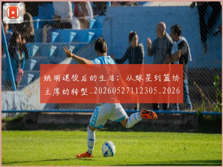 姚明退役后的生活：从球星到篮协主席的转型_20260527112305_20260720192540