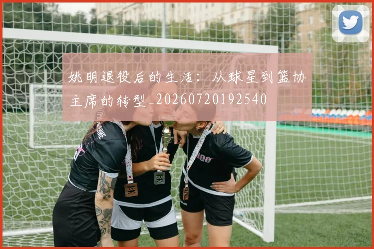 姚明退役后的生活：从球星到篮协主席的转型_20260720192540
