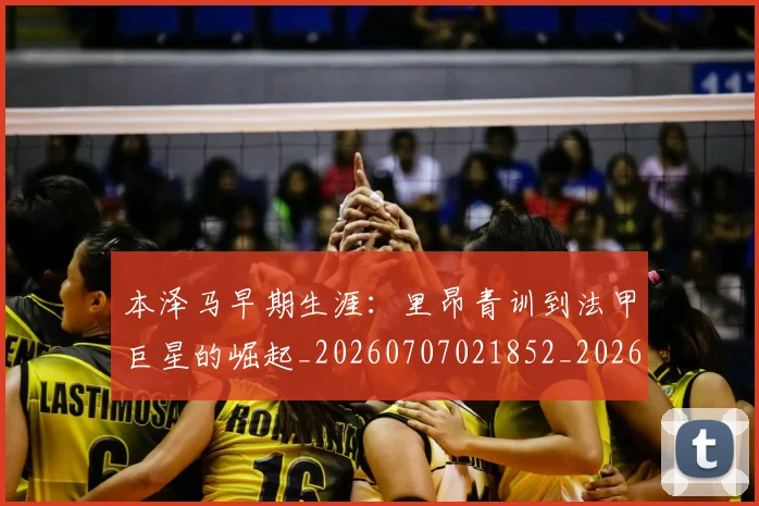 本泽马早期生涯：里昂青训到法甲巨星的崛起_20260707021852_20260731174356