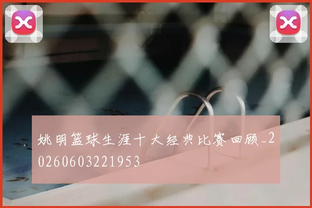 姚明篮球生涯十大经典比赛回顾_20260603221953