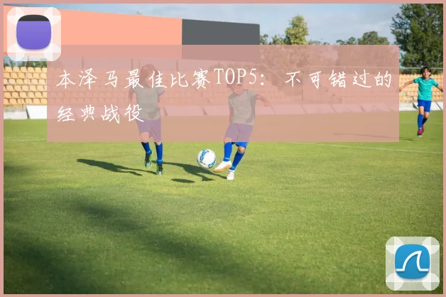 本泽马最佳比赛TOP5:不可错过的经典战役