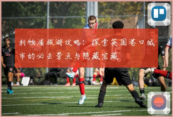 利物浦旅游攻略:探索英国港口城市的必去景点与隐藏宝藏