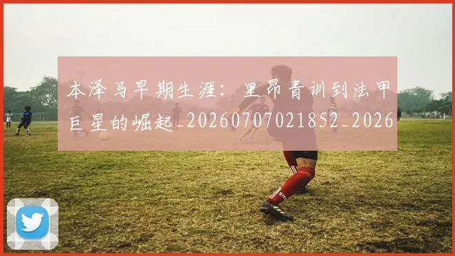 本泽马早期生涯：里昂青训到法甲巨星的崛起_20260707021852_20260731174356